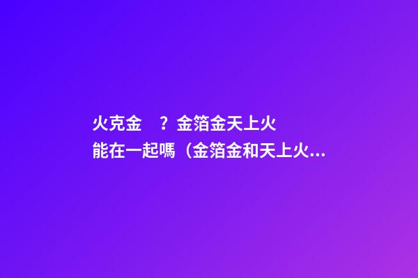 火克金？金箔金天上火能在一起嗎（金箔金和天上火在一起好嗎）